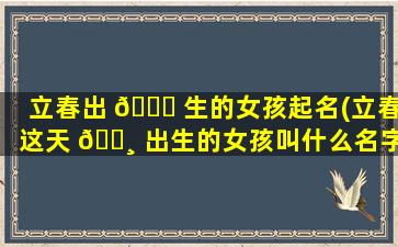 立春出 🐘 生的女孩起名(立春这天 🕸 出生的女孩叫什么名字好)